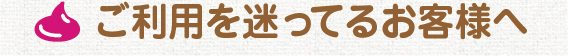 ご利用を迷ってるお客様へ