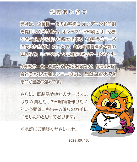 代表あいさつ 弊社は、企業様一般のお客様にオンデマンド印刷を提供してまいります。オンデマンド印刷とは「必要な時に必要な部数の印刷が出来る(お客様のニーズに応じた印刷)」のことで、急な会議資料や名刺の印刷など、いつでもすぐに対応できるサービスです。